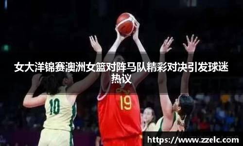 女大洋锦赛澳洲女篮对阵马队精彩对决引发球迷热议