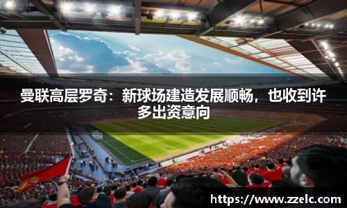 曼联高层罗奇：新球场建造发展顺畅，也收到许多出资意向